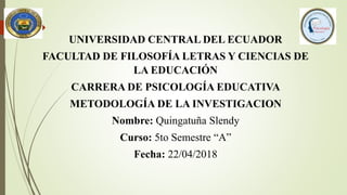 UNIVERSIDAD CENTRAL DEL ECUADOR
FACULTAD DE FILOSOFÍA LETRAS Y CIENCIAS DE
LA EDUCACIÓN
CARRERA DE PSICOLOGÍA EDUCATIVA
METODOLOGÍA DE LA INVESTIGACION
Nombre: Quingatuña Slendy
Curso: 5to Semestre “A”
Fecha: 22/04/2018
 