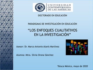 DOCTORADO EN EDUCACIÓN
PARADIGMAS DE INVESTIGACIÓN EN EDUCACIÓN
“LOS ENFOQUES CUALITATIVOS
EN LA INVESTIGACIÓN”
Asesor: Dr. Marco Antonio Alanís Martínez
Alumna: Mtra. Silvia Orona Sánchez
Toluca México, mayo de 2020.
 