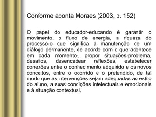 Conforme aponta Moraes (2003, p. 152),
O papel do educador-educando é garantir o
movimento, o fluxo de energia, a riqueza do
processo-o que significa a manutenção de um
diálogo permanente, de acordo com o que acontece
em cada momento-, propor situações-problema,
desafios, desencadear reflexões, estabelecer
conexões entre o conhecimento adquirido e os novos
conceitos, entre o ocorrido e o pretendido, de tal
modo que as intervenções sejam adequadas ao estilo
do aluno, a suas condições intelectuais e emocionais
e à situação contextual.
 