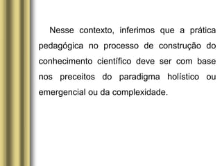 Nesse contexto, inferimos que a prática
pedagógica no processo de construção do
conhecimento científico deve ser com base
nos preceitos do paradigma holístico ou
emergencial ou da complexidade.
 