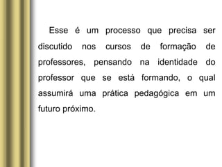 Esse é um processo que precisa ser
discutido nos cursos de formação de
professores, pensando na identidade do
professor que se está formando, o qual
assumirá uma prática pedagógica em um
futuro próximo.
 