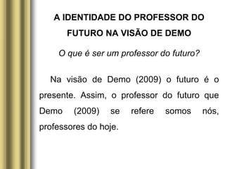 A IDENTIDADE DO PROFESSOR DO
FUTURO NA VISÃO DE DEMO
O que é ser um professor do futuro?
Na visão de Demo (2009) o futuro é o
presente. Assim, o professor do futuro que
Demo (2009) se refere somos nós,
professores do hoje.
 