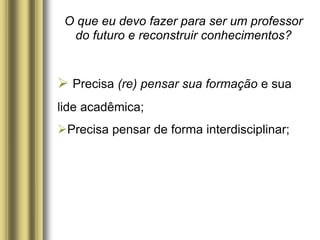 O que eu devo fazer para ser um professor
do futuro e reconstruir conhecimentos?
 Precisa (re) pensar sua formação e sua
lide acadêmica;
Precisa pensar de forma interdisciplinar;
 