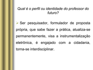 Qual é o perfil ou identidade do professor do
futuro?
 Ser pesquisador, formulador de proposta
própria, que sabe fazer a prática, atualiza-se
permanentemente, visa a instrumentalização
eletrônica, é engajado com a cidadania,
torna-se interdisciplinar.
 