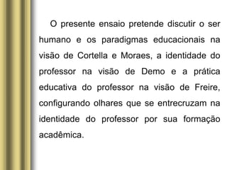 O presente ensaio pretende discutir o ser
humano e os paradigmas educacionais na
visão de Cortella e Moraes, a identidade do
professor na visão de Demo e a prática
educativa do professor na visão de Freire,
configurando olhares que se entrecruzam na
identidade do professor por sua formação
acadêmica.
 