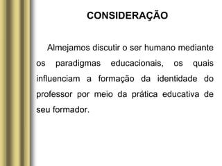 CONSIDERAÇÃO
Almejamos discutir o ser humano mediante
os paradigmas educacionais, os quais
influenciam a formação da identidade do
professor por meio da prática educativa de
seu formador.
 