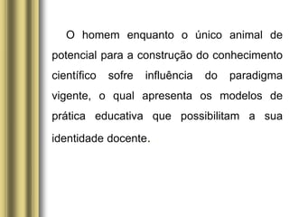 O homem enquanto o único animal de
potencial para a construção do conhecimento
científico sofre influência do paradigma
vigente, o qual apresenta os modelos de
prática educativa que possibilitam a sua
identidade docente.
 