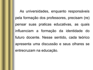 As universidades, enquanto responsáveis
pela formação dos professores, precisam (re)
pensar suas praticas educativas, as quais
influenciam a formação da identidade do
futuro docente. Nesse sentido, cada teórico
apresenta uma discussão e seus olhares se
entrecruzam na educação.
 