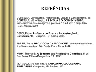 REFRÊNCIAS
CORTELLA, Mario Sérgio. Humanidade, Cultura e Conhecimento. In:
CORTELLA, Mário Sérgio. A ESCOLA E O CONHECIMENTO:
fundamentos epistemológicos e políticos. 12. ed. rev. e ampl. São
Paulo: Cortez, 2008.
DEMO, Pedro. Professor do Futuro e Reconstrução do
Conhecimento. Petrópolis, RJ: Vozes, 2009.
FREIRE, Paulo. PEDAGOGIA DA AUTONOMIA: saberes necessários
à prática educativa. São Paulo: Paz e Terra, 2012.
KUHN, Thomas S. A Estrutura das Revoluções Científicas. 5. ed.
São Paulo: Editora Perspectiva S.A, 1998.
MORAES, Maria Cândida. O PARADIGMA EDUCACIONAL
EMERGENTE. Campinas, SP: Papirus, 2003.
 