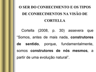 O SER DO CONHECIMENTO E OS TIPOS
DE CONHECIMENTOS NA VISÃO DE
CORTELLA
Cortella (2008, p. 30) assevera que
“Somos, antes de mais nada, construtores
de sentido, porque, fundamentalmente,
somos construtores de nós mesmos, a
partir de uma evolução natural”.
 