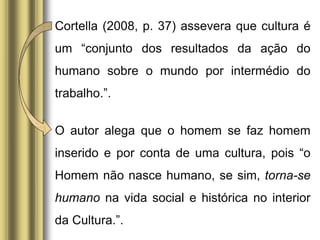 Cortella (2008, p. 37) assevera que cultura é
um “conjunto dos resultados da ação do
humano sobre o mundo por intermédio do
trabalho.”.
O autor alega que o homem se faz homem
inserido e por conta de uma cultura, pois “o
Homem não nasce humano, se sim, torna-se
humano na vida social e histórica no interior
da Cultura.”.
 