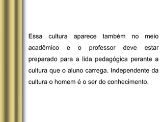 Essa cultura aparece também no meio
acadêmico e o professor deve estar
preparado para a lida pedagógica perante a
cultura que o aluno carrega. Independente da
cultura o homem é o ser do conhecimento.
 