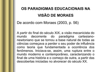 OS PARADIGMAS EDUCACIONAIS NA
VISÃO DE MORAES
De acordo com Moraes (2003, p. 56)
A partir do final do século XIX, a visão mecanicista do
mundo decorrente do paradigma cartesiano-
newtoniano que se tornou a base natural de todas as
ciências começava a perder o seu poder de influência
como teoria que fundamentada a ocorrência dos
fenômenos. Iniciava-se, assim, uma ruptura entre o
mundo moderno e contemporâneo, caracterizando o
final de uma história e o começo de outra, a partir das
descobertas iniciadas no alvorecer do século XX.
 