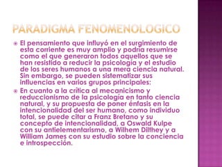    El pensamiento que influyó en el surgimiento de
    esta corriente es muy amplio y podría resumirse
    como el que generaron todos aquellos que se
    han resistido a reducir la psicología y el estudio
    de los seres humanos a una mera ciencia natural.
    Sin embargo, se pueden sistematizar sus
    influencias en varios grupos principales:
   En cuanto a la crítica al mecanicismo y
    reduccionismo de la psicología en tanto ciencia
    natural, y su propuesta de poner énfasis en la
    intencionalidad del ser humano, como individuo
    total, se puede citar a Franz Bretano y su
    concepto de intencionalidad, a Oswald Kulpe
    con su antielementarismo, a Wilhem Dilthey y a
    William James con su estudio sobre la conciencia
    e introspección.
 