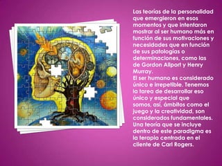 Las teorías de la personalidad
que emergieron en esos
momentos y que intentaron
mostrar al ser humano más en
función de sus motivaciones y
necesidades que en función
de sus patologías o
determinaciones, como las
de Gordon Allport y Henry
Murray.
El ser humano es considerado
único e irrepetible. Tenemos
la tarea de desarrollar eso
único y especial que
somos, así, ámbitos como el
juego y la creatividad, son
considerados fundamentales.
Una teoría que se incluye
dentro de este paradigma es
la terapia centrada en el
cliente de Carl Rogers.
 
