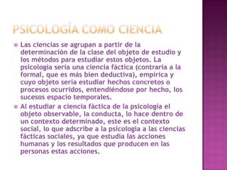    Las ciencias se agrupan a partir de la
    determinación de la clase del objeto de estudio y
    los métodos para estudiar estos objetos. La
    psicología sería una ciencia fáctica (contraria a la
    formal, que es más bien deductiva), empírica y
    cuyo objeto sería estudiar hechos concretos o
    procesos ocurridos, entendiéndose por hecho, los
    sucesos espacio temporales.
   Al estudiar a ciencia fáctica de la psicología el
    objeto observable, la conducta, lo hace dentro de
    un contexto determinado, este es el contexto
    social, lo que adscribe a la psicología a las ciencias
    fácticas sociales, ya que estudia las acciones
    humanas y los resultados que producen en las
    personas estas acciones.
 