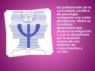 los profesionales de la
comunidad científica
de psicología
comparten una matriz
disciplinaria. Matriz es
la entidad
generadora que
produce investigación
y que es disciplinaria
por la posesión
común de una
tradición de
conocimientos y
acción
 