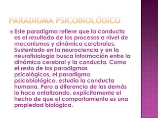  Esteparadigma refiere que la conducta
 es el resultado de los procesos a nivel de
 mecanismos y dinámica cerebrales.
 Sustentado en la neurociencia y en la
 neurofisiología busca información entre la
 dinámica cerebral y la conducta. Como
 el resto de los paradigmas
 psicológicos, el paradigma
 psicobiológico, estudia la conducta
 humana. Pero a diferencia de las demás
 lo hace enfatizando, explícitamente el
 hecho de que el comportamiento es una
 propiedad biológica.
 