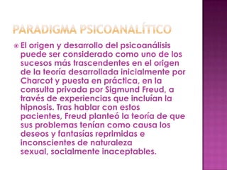  El origen y desarrollo del psicoanálisis
  puede ser considerado como uno de los
  sucesos más trascendentes en el origen
  de la teoría desarrollada inicialmente por
  Charcot y puesta en práctica, en la
  consulta privada por Sigmund Freud, a
  través de experiencias que incluían la
  hipnosis. Tras hablar con estos
  pacientes, Freud planteó la teoría de que
  sus problemas tenían como causa los
  deseos y fantasías reprimidas e
  inconscientes de naturaleza
  sexual, socialmente inaceptables.
 