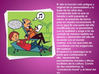 El 'ello la función más antigua y
original de la personalidad y la
base de las otras dos.
Comprende todo lo que se
hereda o está presente al
nacer, se presenta de forma
pura en nuestro inconsciente. El
yo (o ego) Es una parte del ello
modificada por su proximidad
con la realidad y surge a fin de
cumplir de manera realista los
deseos y demandas del ello de
acuerdo con el mundo
exterior, a la vez que trata de
conciliarse con las exigencias
del superyó.
El superyó (o superego) es la
parte que contrarresta al
ello, representa los
pensamientos morales y éticos
recibidos de la cultura. Consta
de dos subsistemas: la
"conciencia moral" y el ideal del
yo.
 
