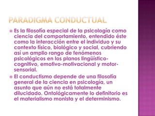  Es la filosofía especial de la psicología como
  ciencia del comportamiento, entendido éste
  como la interacción entre el individuo y su
  contexto físico, biológico y social, cubriendo
  así un amplio rango de fenómenos
  psicológicos en los planos lingüístico-
  cognitivo, emotivo-motivacional y motor-
  sensorial.
 El conductismo depende de una filosofía
  general de la ciencia en psicología, un
  asunto que aún no está totalmente
  dilucidado. Ontológicamente lo definitorio es
  el materialismo monista y el determinismo.
 