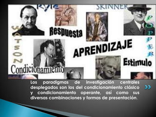 Los paradigmas de investigación centrales
desplegados son los del condicionamiento clásico
y condicionamiento operante, así como sus
diversas combinaciones y formas de presentación.
 