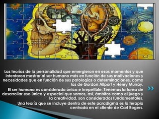 Las teorías de la personalidad que emergieron en esos momentos y que
  intentaron mostrar al ser humano más en función de sus motivaciones y
necesidades que en función de sus patologías o determinaciones, como
                                      las de Gordon Allport y Henry Murray.
    El ser humano es considerado único e irrepetible. Tenemos la tarea de
desarrollar eso único y especial que somos, así, ámbitos como el juego y
                          la creatividad, son considerados fundamentales.
          Una teoría que se incluye dentro de este paradigma es la terapia
                                      centrada en el cliente de Carl Rogers.
 