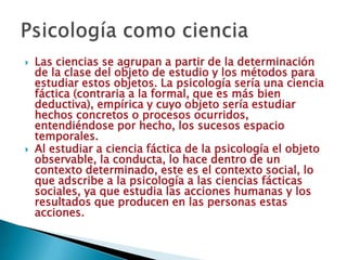    Las ciencias se agrupan a partir de la determinación
    de la clase del objeto de estudio y los métodos para
    estudiar estos objetos. La psicología sería una ciencia
    fáctica (contraria a la formal, que es más bien
    deductiva), empírica y cuyo objeto sería estudiar
    hechos concretos o procesos ocurridos,
    entendiéndose por hecho, los sucesos espacio
    temporales.
   Al estudiar a ciencia fáctica de la psicología el objeto
    observable, la conducta, lo hace dentro de un
    contexto determinado, este es el contexto social, lo
    que adscribe a la psicología a las ciencias fácticas
    sociales, ya que estudia las acciones humanas y los
    resultados que producen en las personas estas
    acciones.
 