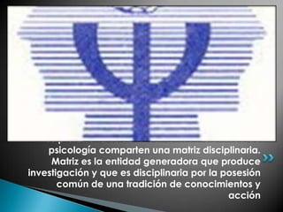 los profesionales de la comunidad científica de
     psicología comparten una matriz disciplinaria.
     Matriz es la entidad generadora que produce
investigación y que es disciplinaria por la posesión
       común de una tradición de conocimientos y
                                             acción
 