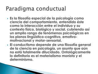    Es la filosofía especial de la psicología como
    ciencia del comportamiento, entendido éste
    como la interacción entre el individuo y su
    contexto físico, biológico y social, cubriendo así
    un amplio rango de fenómenos psicológicos en
    los planos lingüístico-cognitivo, emotivo-
    motivacional y motor-sensorial.
   El conductismo depende de una filosofía general
    de la ciencia en psicología, un asunto que aún
    no está totalmente dilucidado. Ontológicamente
    lo definitorio es el materialismo monista y el
    determinismo.
 