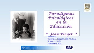 Paradigmas
Psicológicos
en la
Educación
* Jean Piaget *
Paradigmas
Psicológicos
en la
Educación
* Jean Piaget *
Profesora:..
Alumno:….. Leopoldo Villa Martínez
Grupo……… 9151
Septiembre 2014.
 
