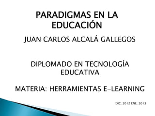 PARADIGMAS EN LA
        EDUCACIÓN
  JUAN CARLOS ALCALÁ GALLEGOS


   DIPLOMADO EN TECNOLOGÍA
          EDUCATIVA

MATERIA: HERRAMIENTAS E-LEARNING
                        DIC. 2012 ENE. 2013
 