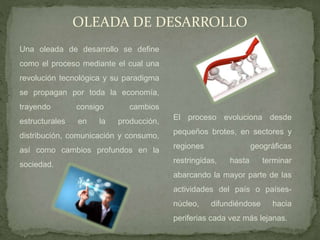 OLEADA DE DESARROLLO
Una oleada de desarrollo se define
como el proceso mediante el cual una
revolución tecnológica y su paradigma
se propagan por toda la economía,
trayendo consigo cambios
estructurales en la producción,
distribución, comunicación y consumo,
así como cambios profundos en la
sociedad.
El proceso evoluciona desde
pequeños brotes, en sectores y
regiones geográficas
restringidas, hasta terminar
abarcando la mayor parte de las
actividades del país o países-
núcleo, difundiéndose hacia
periferias cada vez más lejanas.
 