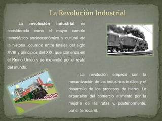 La Revolución Industrial
La revolución industrial es
considerada como el mayor cambio
tecnológico socioeconómico y cultural de
la historia, ocurrido entre finales del siglo
XVIII y principios del XIX, que comenzó en
el Reino Unido y se expandió por el resto
del mundo.
La revolución empezó con la
mecanización de las industrias textiles y el
desarrollo de los procesos de hierro. La
expansión del comercio aumentó por la
mejoría de las rutas y, posteriormente,
por el ferrocarril.
 