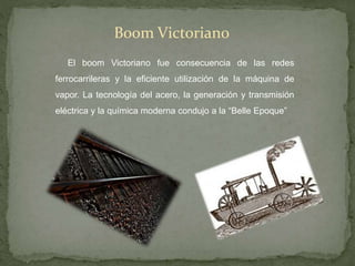 Boom Victoriano
El boom Victoriano fue consecuencia de las redes
ferrocarrileras y la eficiente utilización de la máquina de
vapor. La tecnología del acero, la generación y transmisión
eléctrica y la química moderna condujo a la “Belle Epoque”
 