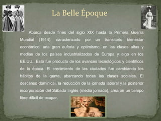 La Belle Époque
Abarca desde fines del siglo XIX hasta la Primera Guerra
Mundial (1914), caracterizado por un transitorio bienestar
económico, una gran euforia y optimismo, en las clases altas y
medias de los países industrializados de Europa y algo en los
EE.UU.. Esto fue producto de los avances tecnológicos y científicos
de la época. El crecimiento de las ciudades fue cambiando los
hábitos de la gente, abarcando todas las clases sociales. El
descanso dominical, la reducción de la jornada laboral y la posterior
incorporación del Sábado Inglés (media jornada), crearon un tiempo
libre difícil de ocupar.
 