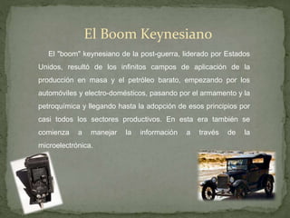 El Boom Keynesiano
El "boom" keynesiano de la post-guerra, liderado por Estados
Unidos, resultó de los infinitos campos de aplicación de la
producción en masa y el petróleo barato, empezando por los
automóviles y electro-domésticos, pasando por el armamento y la
petroquímica y llegando hasta la adopción de esos principios por
casi todos los sectores productivos. En esta era también se
comienza a manejar la información a través de la
microelectrónica.
 