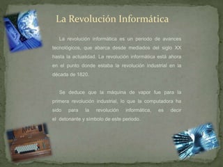 La Revolución Informática
La revolución informática es un periodo de avances
tecnológicos, que abarca desde mediados del siglo XX
hasta la actualidad. La revolución informática está ahora
en el punto donde estaba la revolución industrial en la
década de 1820.
Se deduce que la máquina de vapor fue para la
primera revolución industrial, lo que la computadora ha
sido para la revolución informática, es decir
el detonante y símbolo de este periodo.
 