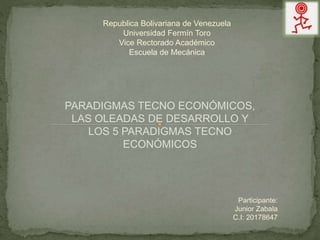 Republica Bolivariana de Venezuela
Universidad Fermín Toro
Vice Rectorado Académico
Escuela de Mecánica
PARADIGMAS TECNO ECONÓMICOS,
LAS OLEADAS DE DESARROLLO Y
LOS 5 PARADIGMAS TECNO
ECONÓMICOS
Participante:
Junior Zabala
C.I: 20178647
 