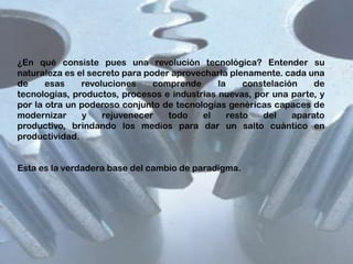 ¿En qué consiste pues una revolución tecnológica? Entender su
naturaleza es el secreto para poder aprovecharla plenamente. cada una
de
esas
revoluciones
comprende
la
constelación
de
tecnologías, productos, procesos e industrias nuevas, por una parte, y
por la otra un poderoso conjunto de tecnologías genéricas capaces de
modernizar
y
rejuvenecer
todo
el
resto
del
aparato
productivo, brindando los medios para dar un salto cuántico en
productividad.
Esta es la verdadera base del cambio de paradigma.

 