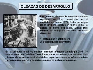 OLEADAS DE DESARROLLO
Las grandes oleadas de desarrollo se han
repetido, en cinco ocasiones en el
capitalismo, desde 1771, fecha de origen
de la primera revolución tecnológica (la
autora le llama big-bang). Cada gran
oleada se compone de dos periodos
diferentes:
1) Instalación (installation)
2) Despliegue (deployment)

En la primera mitad es cuando irrumpe la nueva tecnología (1971) y
avanza como un “buldózer” revolucionando las estructuras establecidas
y formando nuevas redes industriales, organizando nueva infraestructura
y propagando nuevas y superiores maneras de hacer las cosas.

 