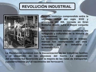 REVOLUCIÓN INDUSTRIAL
Periodo histórico comprendido entre la
segunda mitad del siglo XVIII y
principios del XIX, iniciada en Gran
Bretaña, donde sufre el mayor conjunto
de
transformaciones socioeconómicas, tec
nológicas y culturales de la historia de
la humanidad.
La economía basada en el trabajo
manual fue reemplazada por otra
dominada
por
la
industria
y
la manufactura.
La Revolución comenzó con la mecanización de las industrias textiles
y el desarrollo de los procesos del hierro. La expansión
del comercio fue favorecida por la mejora de las rutas de transportes
y posteriormente por el nacimiento del ferrocarril.

 