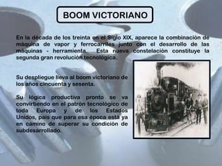 BOOM VICTORIANO
En la década de los treinta en el Siglo XIX, aparece la combinación de
máquina de vapor y ferrocarriles junto con el desarrollo de las
máquinas - herramienta.
Esta nueva constelación constituye la
segunda gran revolución tecnológica.
Su despliegue lleva al boom victoriano de
los años cincuenta y sesenta.
Su lógica productiva pronto se va
convirtiendo en el patrón tecnológico de
toda Europa y de los Estados
Unidos, país que para esa época está ya
en camino de superar su condición de
subdesarrollado.

 