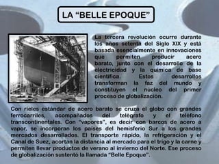LA “BELLE EPOQUE”
La tercera revolución ocurre durante
los años setenta del Siglo XIX y está
basada esencialmente en innovaciones
que
permiten
producir
acero
barato, junto con el desarrollo de la
electricidad y la química de base
científica.
Estos
desarrollos
transforman la faz del mundo y
constituyen el núcleo del primer
proceso de globalización.
Con rieles estándar de acero barato se cruza el globo con grandes
ferrocarriles,
acompañados
del
telégrafo
y
el
teléfono
transcontinentales. Con “vapores”, es decir con barcos de acero a
vapor, se incorporan los países del hemisferio Sur a los grandes
mercados desarrollados. El transporte rápido, la refrigeración y el
Canal de Suez, acortan la distancia al mercado para el trigo y la carne y
permiten llevar productos de verano al invierno del Norte. Ese proceso
de globalización sustentó la llamada “Belle Epoque”.

 
