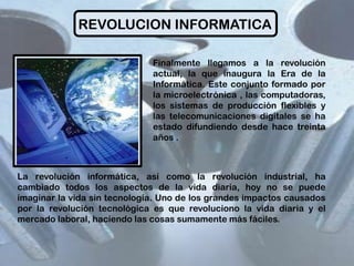REVOLUCION INFORMATICA
Finalmente llegamos a la revolución
actual, la que inaugura la Era de la
Informática. Este conjunto formado por
la microelectrónica , las computadoras,
los sistemas de producción flexibles y
las telecomunicaciones digitales se ha
estado difundiendo desde hace treinta
años .

La revolución informática, así como la revolución industrial, ha
cambiado todos los aspectos de la vida diaria, hoy no se puede
imaginar la vida sin tecnología. Uno de los grandes impactos causados
por la revolución tecnológica es que revoluciono la vida diaria y el
mercado laboral, haciendo las cosas sumamente más fáciles.

 
