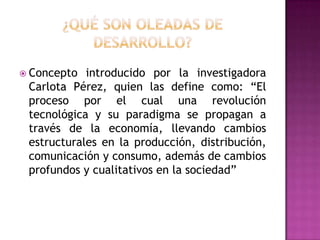  Concepto  introducido por la investigadora
 Carlota Pérez, quien las define como: “El
 proceso por el cual una revolución
 tecnológica y su paradigma se propagan a
 través de la economía, llevando cambios
 estructurales en la producción, distribución,
 comunicación y consumo, además de cambios
 profundos y cualitativos en la sociedad”
 