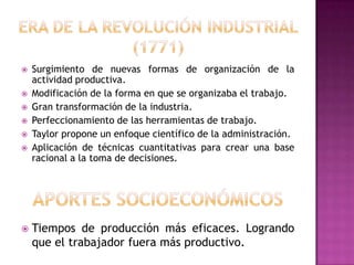    Surgimiento de nuevas formas de organización de la
    actividad productiva.
   Modificación de la forma en que se organizaba el trabajo.
   Gran transformación de la industria.
   Perfeccionamiento de las herramientas de trabajo.
   Taylor propone un enfoque científico de la administración.
   Aplicación de técnicas cuantitativas para crear una base
    racional a la toma de decisiones.




   Tiempos de producción más eficaces. Logrando
    que el trabajador fuera más productivo.
 