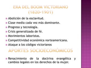  Abolición de la esclavitud.
 Clase media cada vez más dominante.
 Progreso y tecnología.
 Crisis generalizada de fé.
 Movimientos laboristas.
 Competitividad económica norteamericana.
 Ataque a los códigos victorianos




   Renacimiento de la doctrina evangélica         y
    cambios legales en los derechos de la mujer.
 