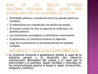    Rivalidades políticas y económicas entre las grandes potencias
    europeas.
   El imperialismo era considerado una política de estado.
   En Europa la mano de obra se organizó en sindicatos o en
    partidos políticos.
   Las innovaciones tecnológicas se difundieron masivamente.
   El positivismo y el cientifismo hicieron su aparición.
   Auge de la arquitectura en los boulevards de las capitales
    europeas.


   La economía comenzó a globalizarse debido al auge de la
    industria pesada y el desarrollo del comercio
    internacional. Reemplazo del carbón y el vapor por la
    electricidad y el petróleo. Mayor facilidad y velocidad en
    las comunicaciones gracias al buque a vapor, ferrocarriles,
    telégrafo y teléfono.
 
