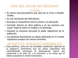    Es teoría macroeconómica que sacó de la crisis a Estados
    Unidos.
   Es una refutación del liberalismo.
   Buscaba el reequilibrio entre la oferta y la demanda.
   Inversión directa en obra pública y en los sectores con
    mayor impacto sobre el empleo y la demanda.
   Impulsar el consumo elevando el poder adquisitivo de la
    población.
   Las políticas keynesianas se siguen aplicando en el mundo
    capitalista aunque con ciertas variantes.


   Estas políticas, junto con las favorables condiciones objetivas de
    la posguerra, permitieron que los países capitalistas más
    industrializados eliminaran la desocupación masiva que
    caracterizó a los años 30, y se acercaran a las metas que se
    habían propuesto en materia desempleo.
 